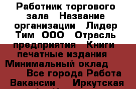 Работник торгового зала › Название организации ­ Лидер Тим, ООО › Отрасль предприятия ­ Книги, печатные издания › Минимальный оклад ­ 22 000 - Все города Работа » Вакансии   . Иркутская обл.,Иркутск г.